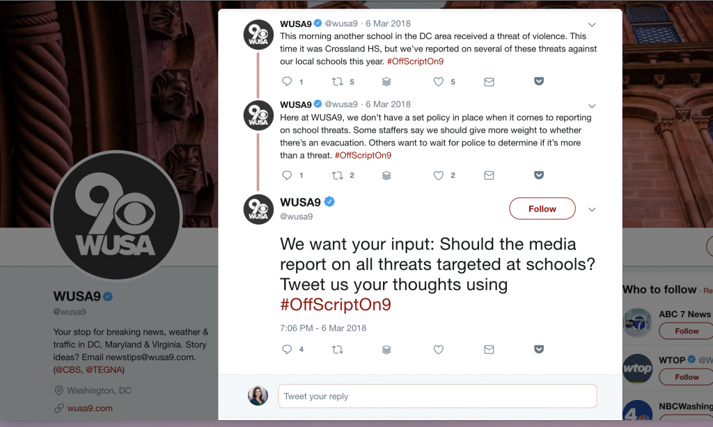 When faced with the question of whether or not to cover another school threat in the D.C.-area, WUSA decided to pose the question to their audience. "Should the media report on all threats targeted at schools? Tweet us your thoughts using #OffScriptOn9," they posted in Twitter. In the Twitter thread they discussed that they did not have a set policy about whether or not cover school threats and that the newsroom is often debating this issue internally.