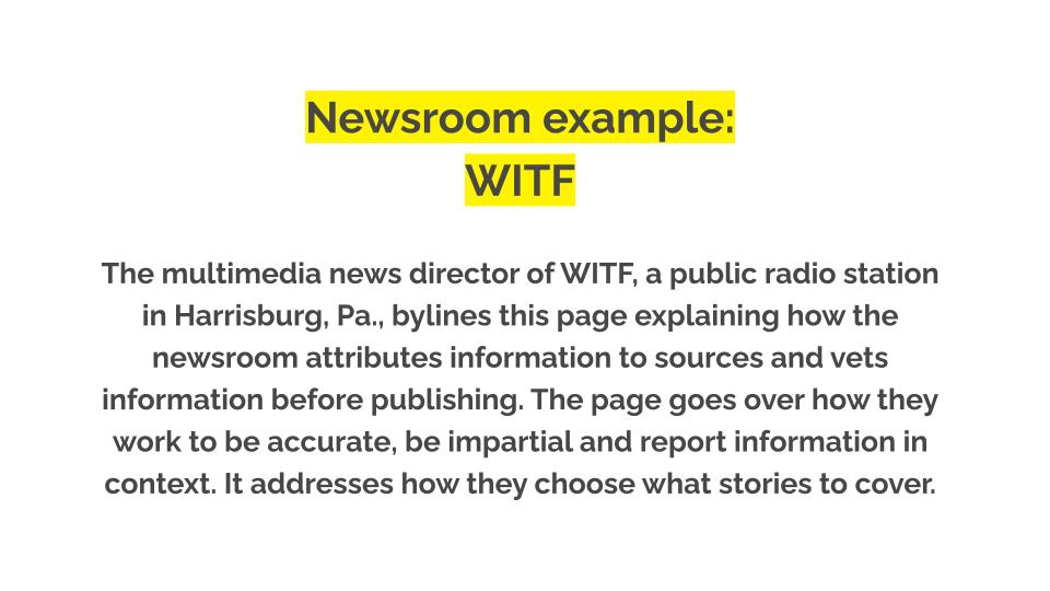 Newsroom example: WITF. The multimedia news director of WITF, a public radio station in Harrisburg, Pa., bylines this page explaining how the newsroom attributes information to sources and vets information before publishing. The page goes over how they work to be accurate, be impartial and report information in context. It addresses how they choose what stories to cover.