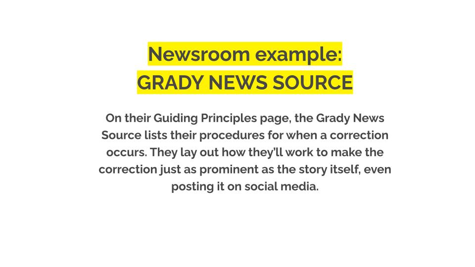 Newsroom example Grady news source. On their Guiding Principles page, the Grady News Source lists their procedures for when a correction occurs. They lay out how they’ll work to make the correction just as prominent as the story itself, even posting it on social media.