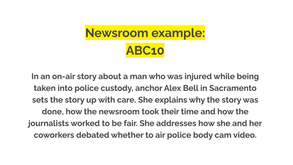 Newsroom example: ABC10. In an on-air story about a man who was injured while being taken into police custody, anchor Alex Bell in Sacramento sets the story up with care. She explains why the story was done, how the newsroom took their time and how the journalists worked to be fair. She addresses how she and her coworkers debated whether to air police body cam video.