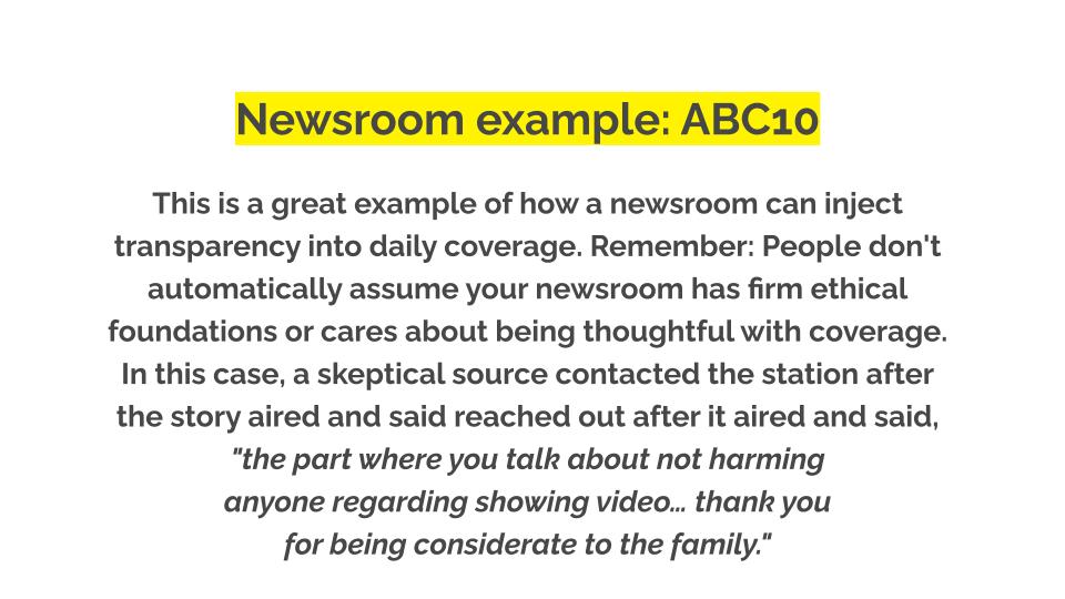 Newsroom example: ABC10. This is a great example of how a newsroom can inject transparency into daily coverage. Remember: People don't automatically assume your newsroom has firm ethical foundations or cares about being thoughtful with coverage. In this case, a skeptical source contacted the station after the story aired and said reached out after it aired and said, "the part where you talk about not harming anyone regarding showing video… thank you for being considerate to the family."
