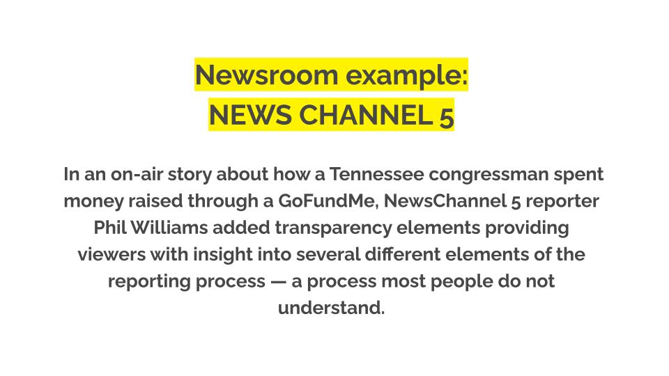 Newsroom example: News Channel 5. In an on-air story about how a Tennessee congressman spent money raised through a GoFundMe, NewsChannel 5 reporter Phil Williams added transparency elements providing viewers with insight into several different elements of the reporting process — a process most people do not understand.
