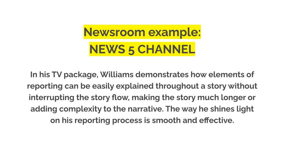 Newsroom example: News 5 Channel. In his TV package, Williams demonstrates how elements of reporting can be easily explained throughout a story without interrupting the story flow, making the story much longer or adding complexity to the narrative. The way he shines light on his reporting process is smooth and effective.