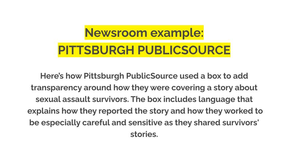 Newsroom example: Pittsburgh PublicSource. Here’s how Pittsburgh PublicSource used a box to add transparency around how they were covering a story about sexual assault survivors. The box includes language that explains how they reported the story and how they worked to be especially careful and sensitive as they shared survivors' stories.