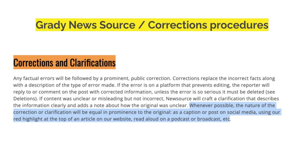 Grady News Source / Corrections procedures. Corrections and Clarifications Any factual errors will be followed by a prominent, public correction. Corrections replace the incorrect facts along with a description of the type of error made. If the error is on a platform that prevents editing, the reporter will reply to or comment on the post with corrected information, unless the error is so serious it must be deleted (see Deletions). If content was unclear or misleading but not incorrect, Newsource will craft a clarification that describes the information clearly and adds a note about how the original was unclear. Whenever possible, the nature of the correction or clarification will be equal in prominence to the original: as a caption or post on social media, using our red highlight at the top of an article on our website, read aloud on a podcast or broadcast, etc.