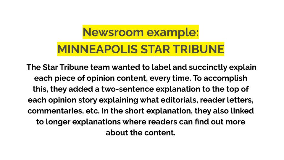 Newsroom example: Minneapolis star tribune. The Star Tribune team wanted to label and succinctly explain each piece of opinion content, every time. To accomplish this, they added a two-sentence explanation to the top of each opinion story explaining what editorials, reader letters, commentaries, etc. In the short explanation, they also linked to longer explanations where readers can find out more about the content.