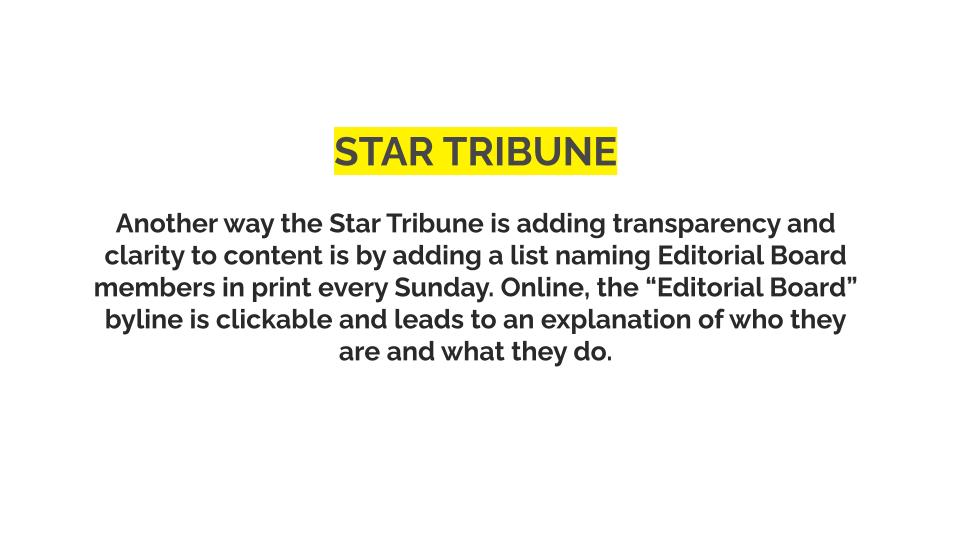Star tribune: Another way the Star Tribune is adding transparency and clarity to content is by adding a list naming Editorial Board members in print every Sunday. Online, the “Editorial Board” byline is clickable and leads to an explanation of who they are and what they do.