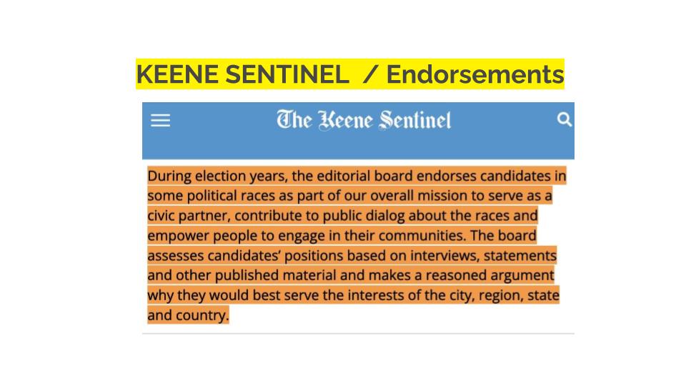 Keene Sentinel/Endorsements. During election years, the editorial board endorses candidates in some political races as part of our overall mission to serve as a civic partner, contribute to public dialog about the races and empower people to engage in their communities. The board assesses candidates’ positions based on interviews, statements and other published material and makes a reasoned argument why they would best serve the interests of the city, region, state and country.