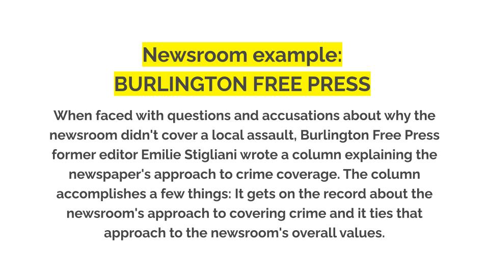 Newsroom example: Burlington free press. When faced with questions and accusations about why the newsroom didn't cover a local assault, Burlington Free Press former editor Emilie Stigliani wrote a column explaining the newspaper's approach to crime coverage. The column accomplishes a few things: It gets on the record about the newsroom's approach to covering crime and it ties that approach to the newsroom's overall values.