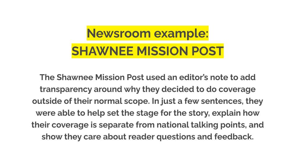 Newsroom example: Shawnee mission post. The Shawnee Mission Post used an editor’s note to add transparency around why they decided to do coverage outside of their normal scope. In just a few sentences, they were able to help set the stage for the story, explain how their coverage is separate from national talking points, and show they care about reader questions and feedback.
