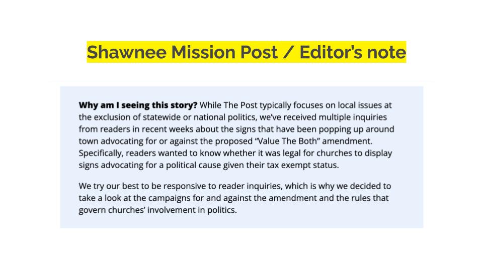 Shawnee Mission Post / Editor's note. Why am I seeing this story? While The Post typically focuses on local issues at the exclusion of statewide or national politics, we’ve received multiple inquiries from readers in recent weeks about the signs that have been popping up around town advocating for or against the proposed “Value The Both” amendment. Specifically, readers wanted to know whether it was legal for churches to display signs advocating for a political cause given their tax exempt status. We try our best to be responsive to reader inquiries, which is why we decided to take a look at the campaigns for and against the amendment and the rules that govern churches’ involvement in politics.