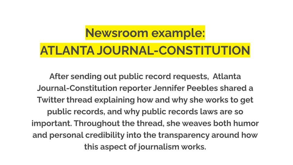 Newsroom example: Atlanta Journal-Constitution. After sending out public record requests, Atlanta Journal-Constitution reporter Jennifer Peebles shared a Twitter thread explaining how and why she works to get public records, and why public records laws are so important. Throughout the thread, she weaves both humor and personal credibility into the transparency around how this aspect of journalism works.