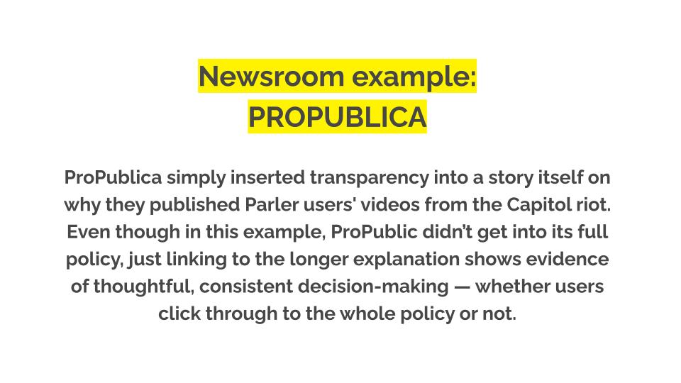 Newsroom Example: PROPUBLICA. ProPublica simply inserted transparency into a story itself on why they published Parler users' videos from the Capitol riot. Even though in this example, ProPublic didn’t get into its full policy, just linking to the longer explanation shows evidence of thoughtful, consistent decision-making — whether users click through to the whole policy or not.