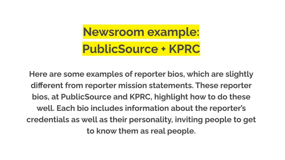 Newsroom example: PublicSource + KPRC. Here are some examples of reporter bios, which are slightly different from reporter mission statements. These reporter bios, at PublicSource and KPRC, highlight how to do these well. Each bio includes information about the reporter’s credentials as well as their personality, inviting people to get to know them as real people.