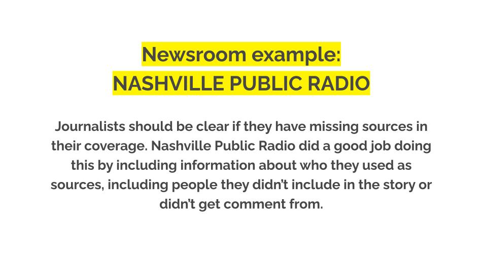 Newsroom example: nashville public radio. Journalists should be clear if they have missing sources in their coverage. Nashville Public Radio did a good job doing this by including information about who they used as sources, including people they didn’t include in the story or didn’t get comment from.