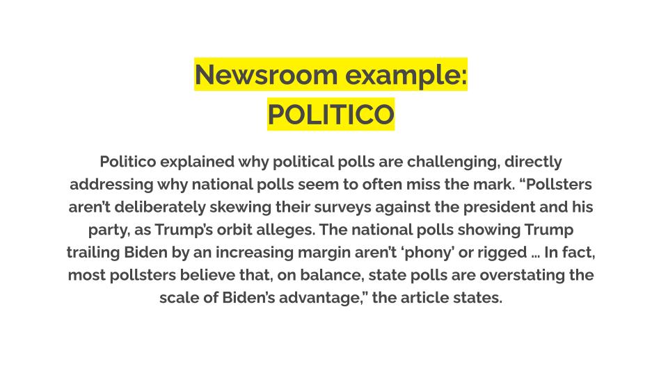 Newsroom example: Politico. Politico explained why political polls are challenging, directly addressing why national polls seem to often miss the mark. “Pollsters aren’t deliberately skewing their surveys against the president and his party, as Trump’s orbit alleges. The national polls showing Trump trailing Biden by an increasing margin aren’t ‘phony’ or rigged … In fact, most pollsters believe that, on balance, state polls are overstating the scale of Biden’s advantage,” the article states.