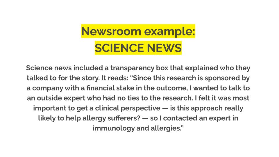 Newsroom example: Science news. Science news included a transparency box that explained who they talked to for the story. It reads: “Since this research is sponsored by a company with a financial stake in the outcome, I wanted to talk to an outside expert who had no ties to the research. I felt it was most important to get a clinical perspective — is this approach really likely to help allergy sufferers? — so I contacted an expert in immunology and allergies.”