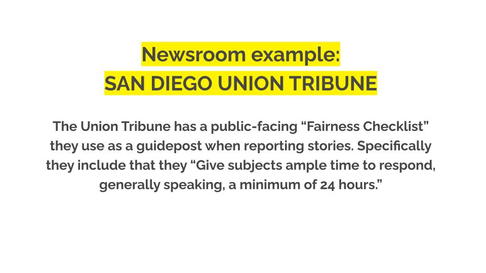 Newsroom example: San diego union tribune. The Union Tribune has a public-facing “Fairness Checklist” they use as a guidepost when reporting stories. Specifically they include that they “Give subjects ample time to respond, generally speaking, a minimum of 24 hours.”