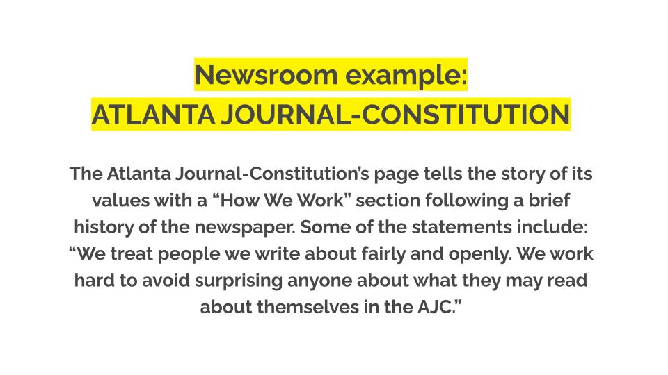 Newsroom example: ATLANTA JOURNAL-CONSTITUTION. The Atlanta Journal-Constitution’s page tells the story of its values with a “How We Work” section following a brief history of the newspaper. Some of the statements include: “We treat people we write about fairly and openly. We work hard to avoid surprising anyone about what they may read about themselves in the AJC.”