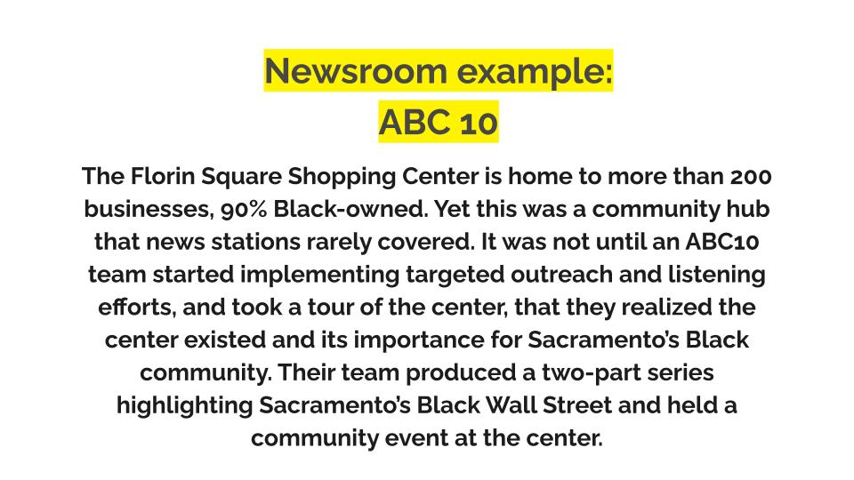 Newsroom example. ABC10. The Florin Square Shopping Center is home to more than 200 businesses, 90% Black-owned. Yet this was a community hub that news stations rarely covered. It was not until an ABC10 team started implementing targeted outreach and listening efforts, and took a tour of the center, that they realized the center existed and its importance for Sacramento’s Black community. Their team produced a two-part series highlighting Sacramento’s Black Wall Street and held a community event at the center.