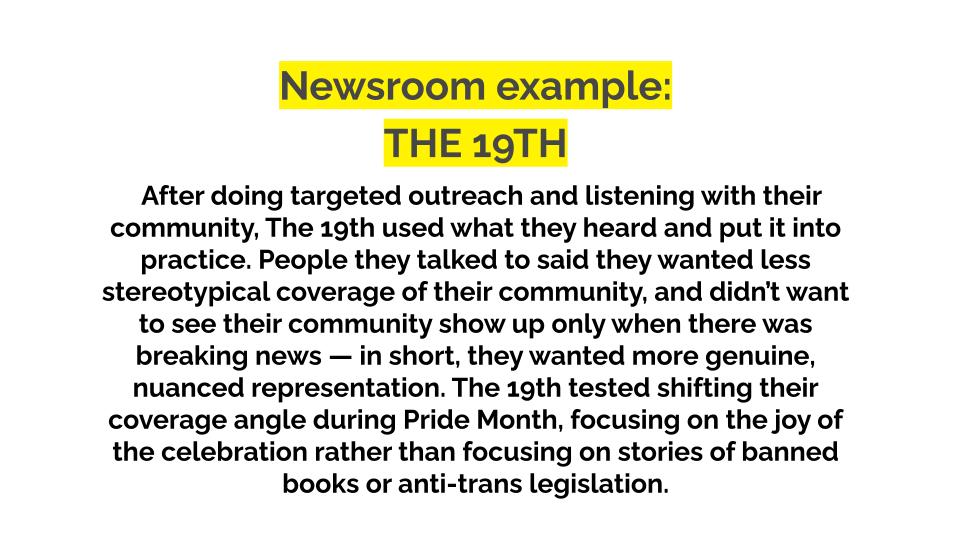 Newsroom example. The 19th. After doing targeted outreach and listening with their community, The 19th used what they heard and put it into practice. People they talked to said they wanted less stereotypical coverage of their community, and didn’t want to see their community show up only when there was breaking news — in short, they wanted more genuine, nuanced representation. The 19th tested shifting their coverage angle during Pride Month, focusing on the joy of the celebration rather than focusing on stories of banned books or anti-trans legislation.