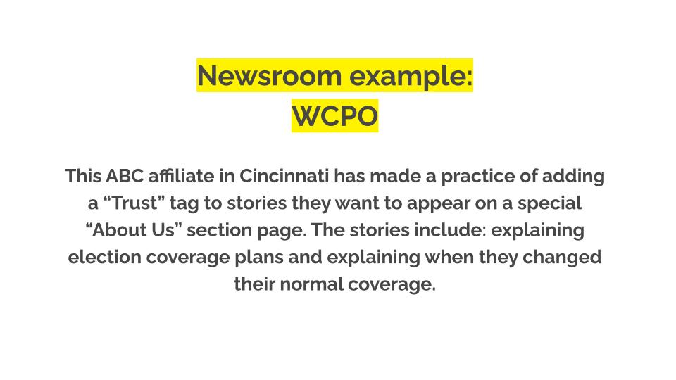Newsroom example: WCPO. This ABC affiliate in Cincinnati has made a practice of adding a “Trust” tag to stories they want to appear on a special “About Us” section page. The stories include: explaining election coverage plans and explaining when they changed their normal coverage.