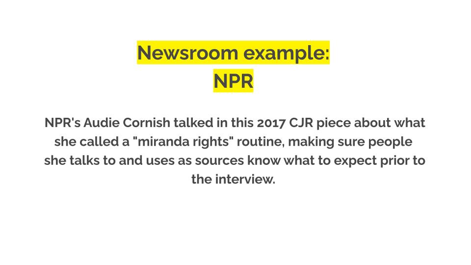 Newsroom example: NPR. NPR's Audie Cornish talked in this 2017 CJR piece about what she called a "miranda rights" routine, making sure people she talks to and uses as sources know what to expect prior to the interview.