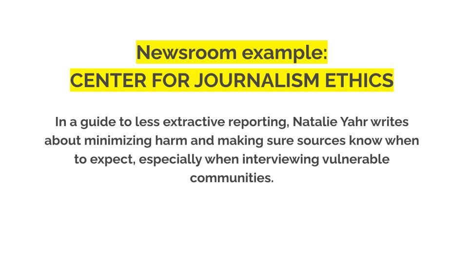 Newsroom example: Center for journalism ethics. In a guide to less extractive reporting, Natalie Yahr writes about minimizing harm and making sure sources know when to expect, especially when interviewing vulnerable communities.