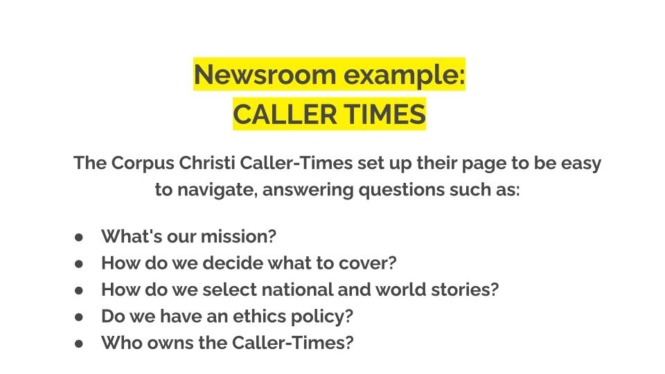 Newsroom examples. Caller times. The Corpus Christi Caller-Times set up their page to be easy to navigate, answering questions such as: What's our mission? How do we decide what to cover? How do we select national and world stories? Do we have an ethics policy? Who owns the Caller-Times?