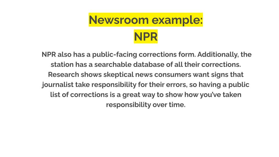Newsroom example: NPR. NPR also has a public-facing corrections form. Additionally, the station has a searchable database of all their corrections. Research shows skeptical news consumers want signs that journalist take responsibility for their errors, so having a public list of corrections is a great way to show how you’ve taken responsibility over time.