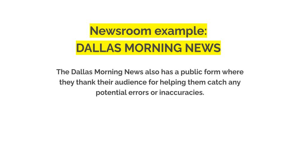 Newsroom example: Dallas morning news. The Dallas Morning News also has a public form where they thank their audience for helping them catch any potential errors or inaccuracies.