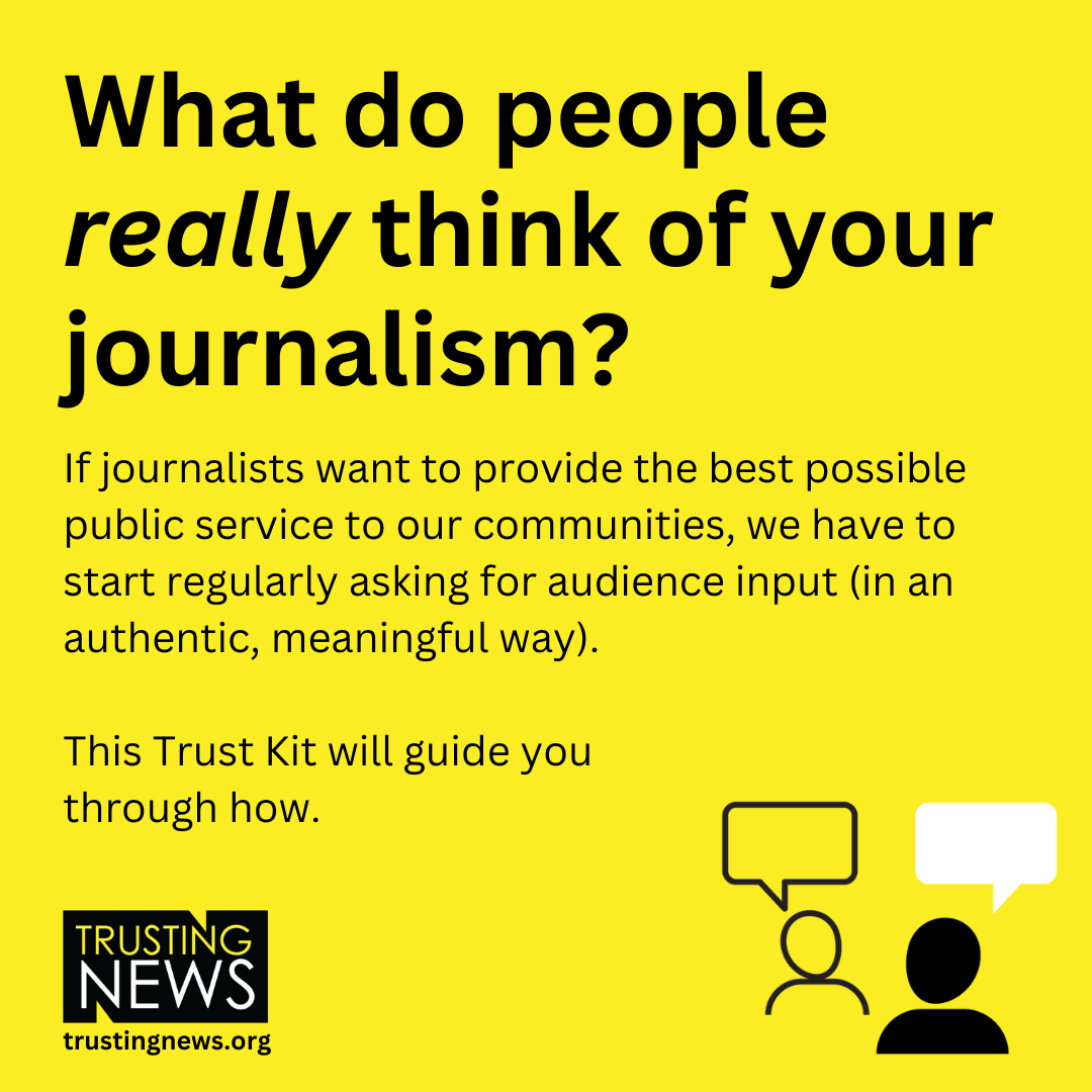 What do people really think of your journalism? If journalists want to provide the best possible public service to our communities, we have to start regularly asking for audience input (in an authentic, meaningful way).   This Trust Kit will guide you  through how.  