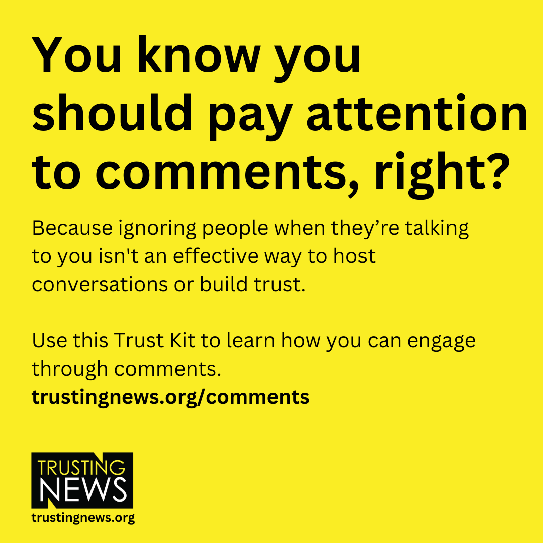 You know you should pay attention to comments, right? Because ignoring people when they’re talking to you isn't an effective way to host conversations or build trust.   Use this Trust Kit to learn how you can engage through comments. trustingnews.org/comments