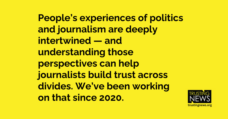 People’s experiences of politics and journalism are deeply intertwined — and understanding those perspectives can help journalists build trust across divides. We’ve been working on that since 2020.