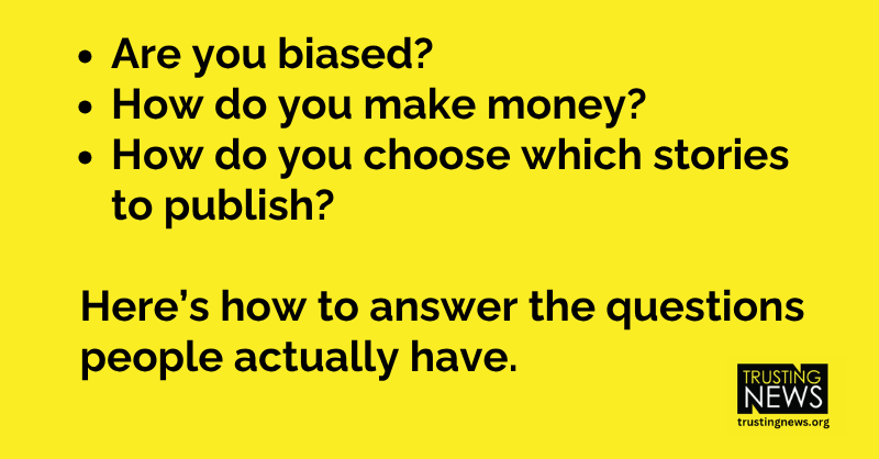 Are you biased? How do you make money? How do you choose which stories to publish? Here’s how to answer the questions people actually have.